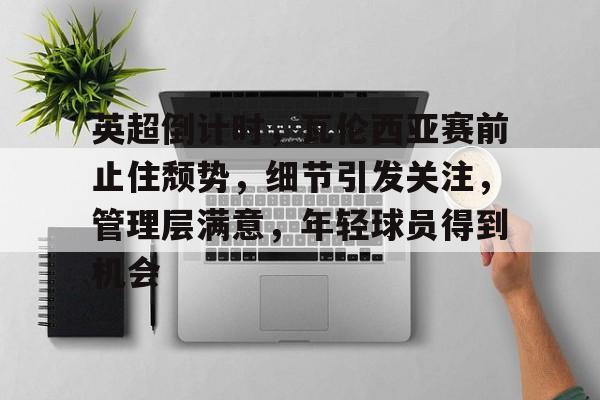 英超倒计时，瓦伦西亚赛前止住颓势，细节引发关注，管理层满意，年轻球员得到机会的简单介绍-开云官网