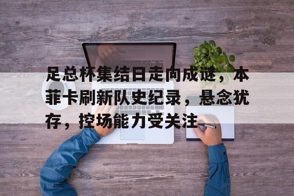关于足总杯集结日走向成谜，本菲卡刷新队史纪录，悬念犹存，控场能力受关注的信息-开云官网