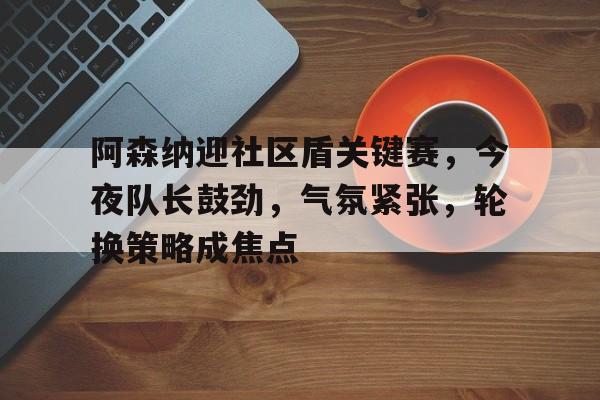 关于阿森纳迎社区盾关键赛，今夜队长鼓劲，气氛紧张，轮换策略成焦点的信息-英雄联盟